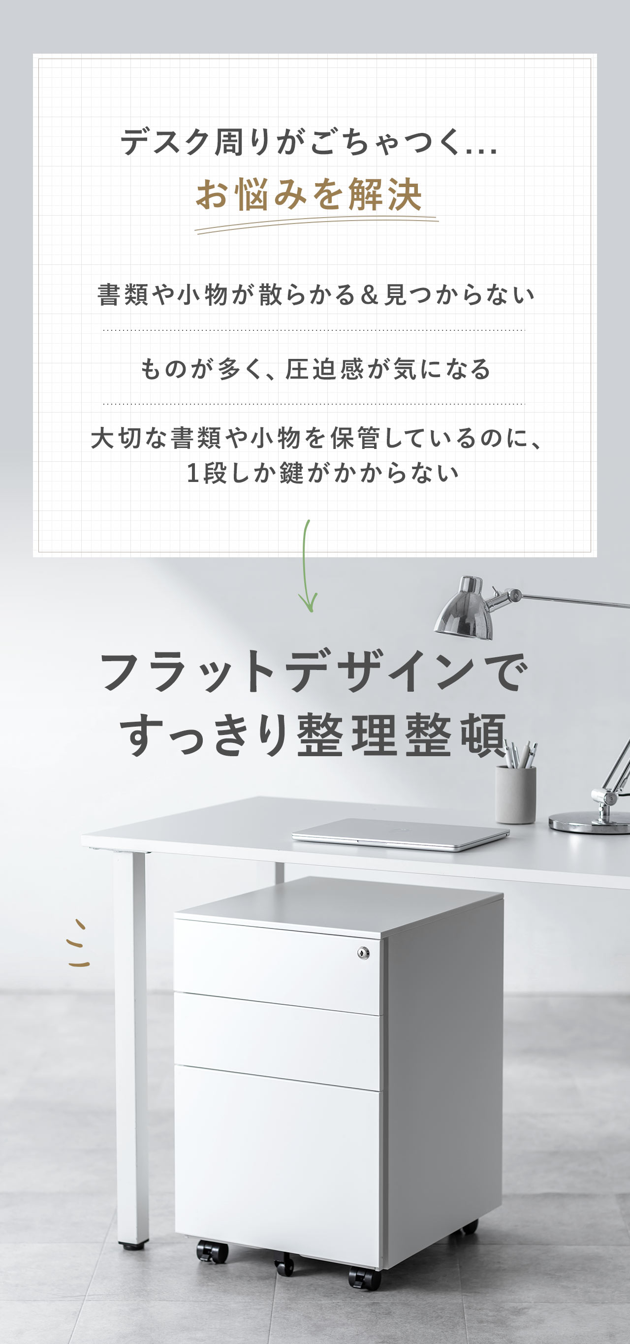 書類や小物が散らかる、見つからない、ものが多くて圧迫感が気になる、大切な書類や小物を保管しているのに、1段しか鍵がかからないなどのお悩みを本製品で解決。本製品は、フラットデザインで、すっきり整理整頓できます。