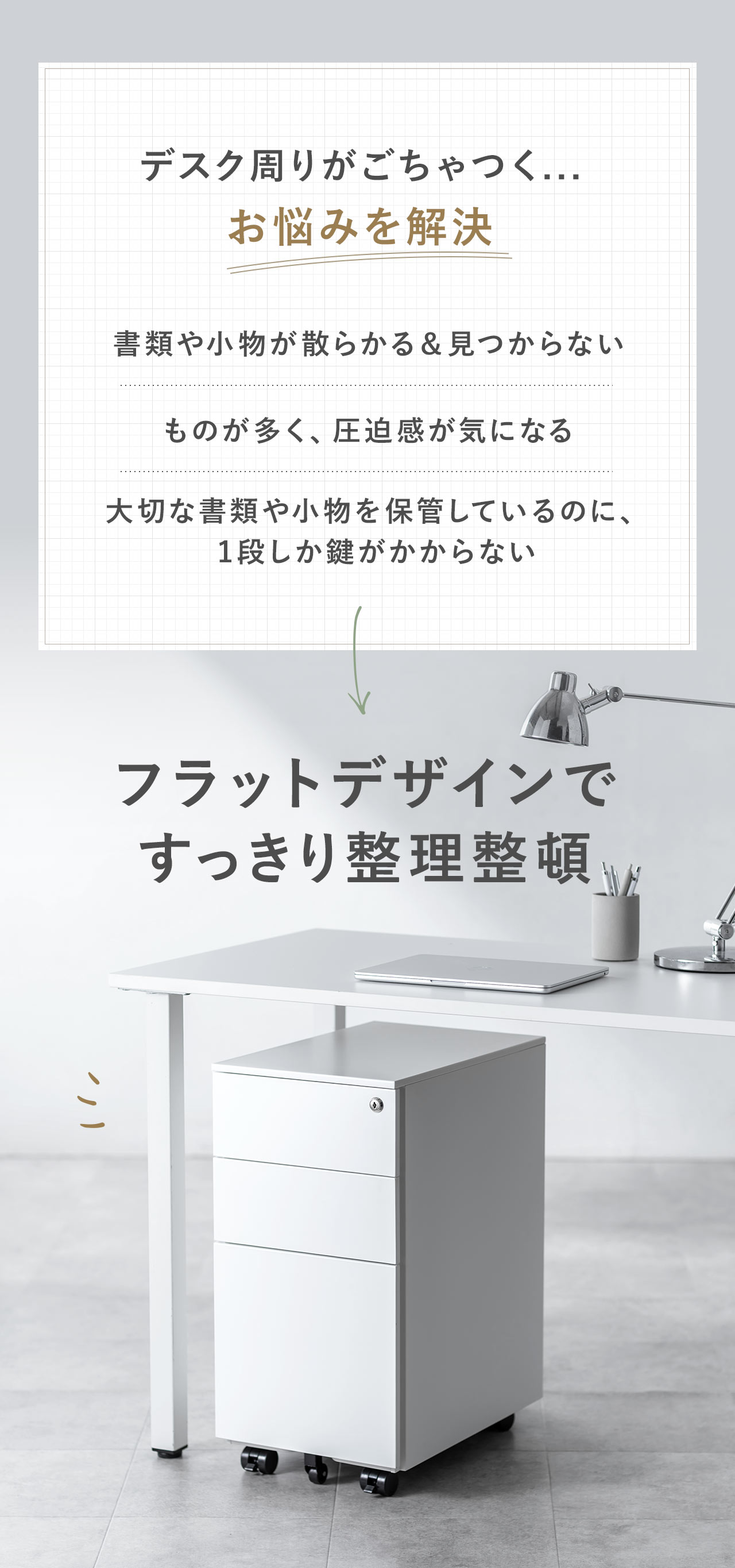 書類や小物が散らかる、見つからない、ものが多くて圧迫感が気になる、大切な書類や小物を保管しているのに、1段しか鍵がかからないなどのお悩みを本製品で解決。本製品は、フラットデザインで、すっきり整理整頓できます。