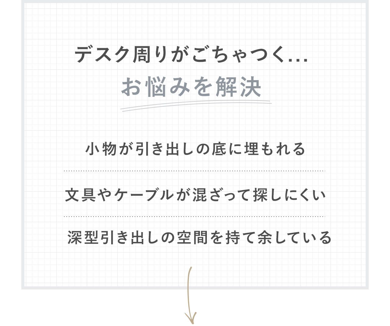 小物が引き出しの底に埋もれる、文具やケーブルが混ざって探しにくい、深型引き出しの空間を持て余している、デスク周りがごちゃつくといったお悩みを解決します。