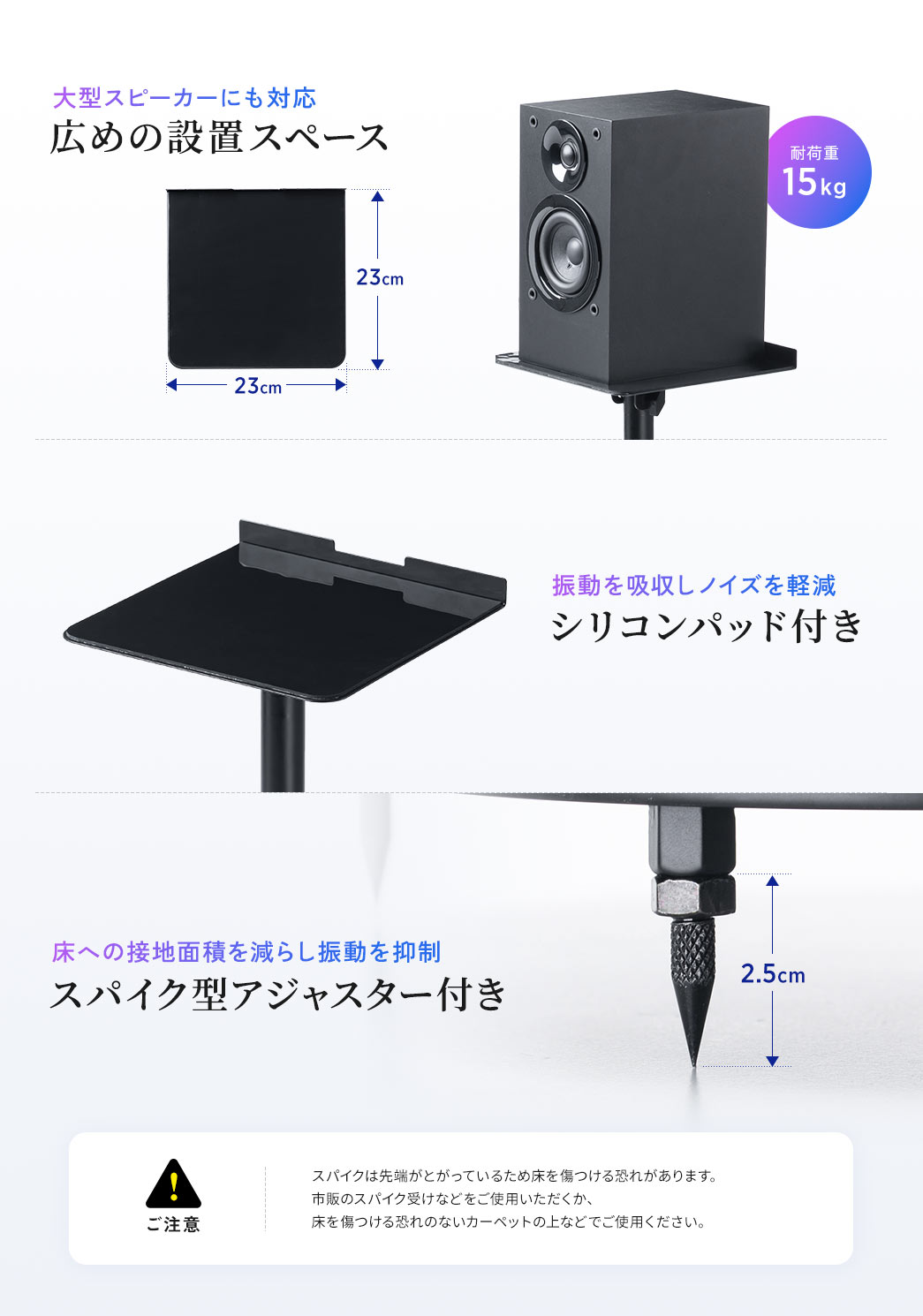 大型スピーカーにも対応、耐荷重15kgの広めの設置スペース。振動を吸収しノイズを軽減する、シリコンパッド付き。床への接地面積を減らし振動を抑制する、スパイク型アジャスター付き。ご注意、スパイクは先端がとがっているため床を傷つける恐れがあります。市販のスパイク受けなどをご使用いただくか、床を傷つける恐れのないカーペットの上などでご使用ください。