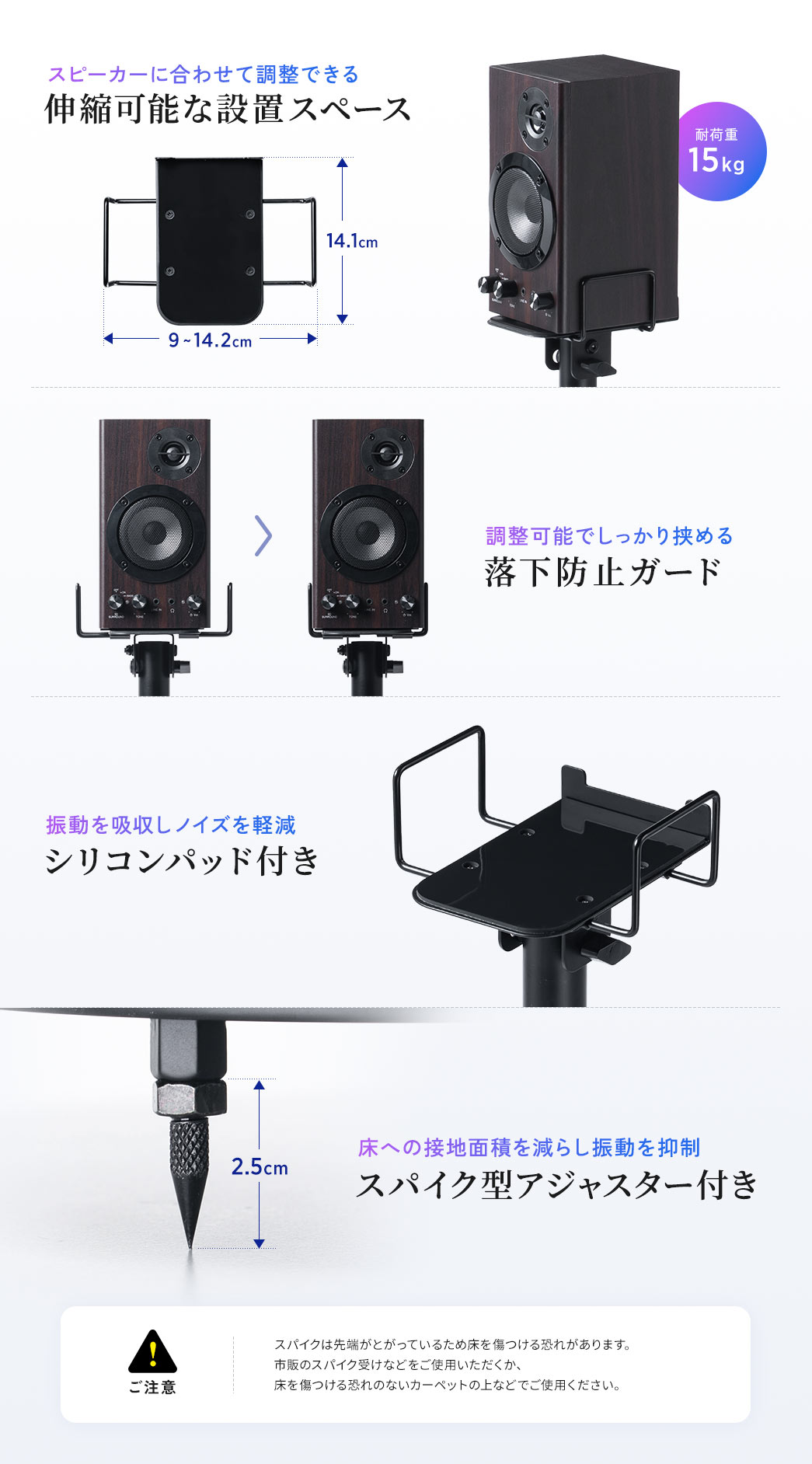 スピーカーに合わせて調整できる、耐荷重15kgの伸縮可能な設置スペース。調整可能でしっかり挟める、落下防止ガード。振動を吸収しノイズを軽減する、シリコンパッドや、床への接地面積を減らし振動を抑制する、スパイク型アジャスター付き。ご注意、スパイクは先端がとがっているため床を傷つける恐れがあります。市販のスパイク受けなどをご使用いただくか、床を傷つける恐れのないカーペットの上などでご使用ください。