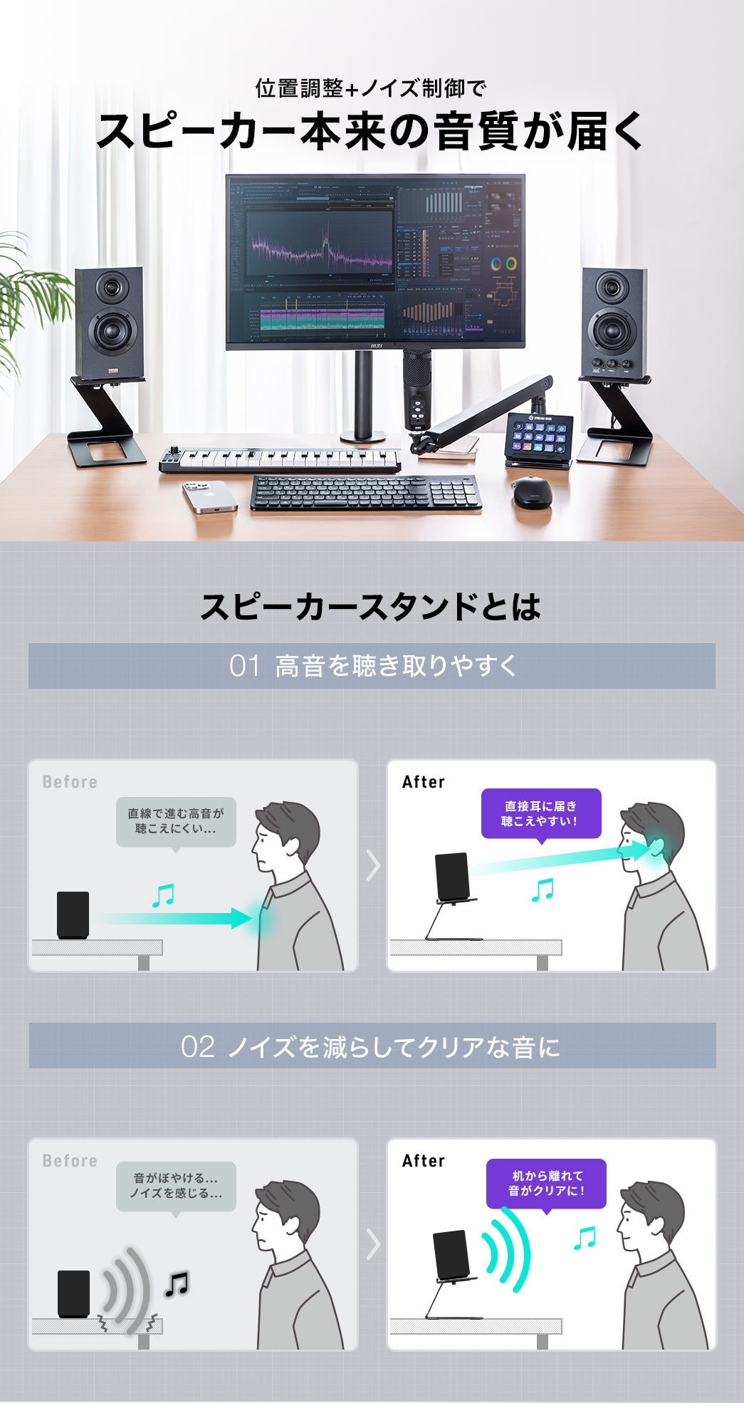 位置調整+ノイズ制御で、スピーカー本来の音質が届く。 スピーカースタンドとは、1、高音を聴き取りやすくする、本製品使用前は、直線で進む高音が聴こえにくかったのが、本製品を使用すると、直接耳に届き、聴こえやすくなります。 2、ノイズを減らしてクリアな音にする、本製品使用前は、音がぼやけ、ノイズを感じていたのが、本製品を使用すると、机から離れても音がクリアに聴こえます。