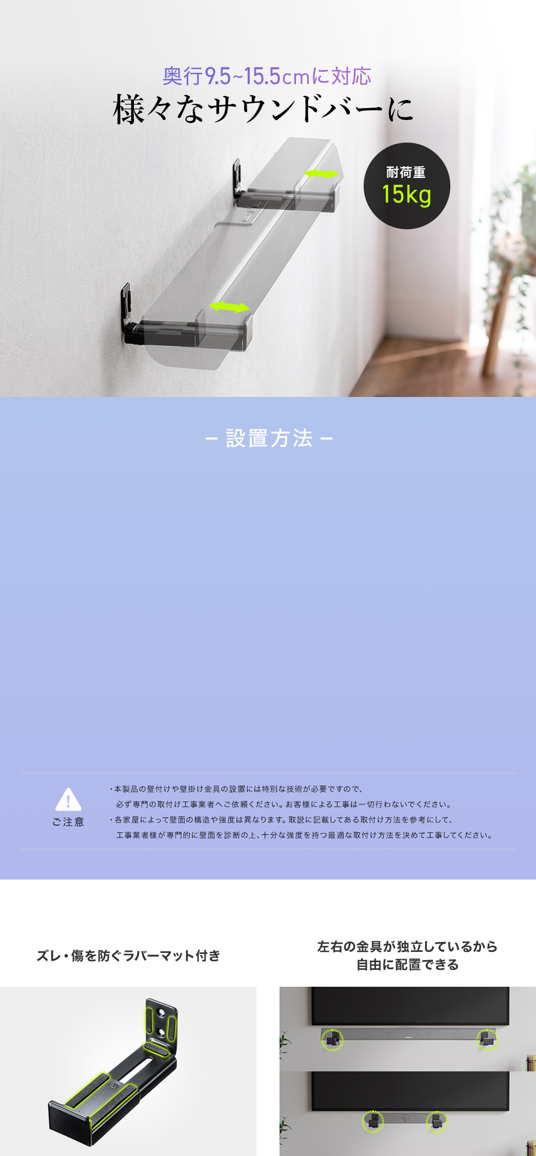 耐荷重15kgで幅9.5～15.5cmに対応しており様々なサウンドバーに使用できます。本製品の壁付けや壁掛け金具の設置には専門的な技術が必要なため、必ず工事業者に依頼し、お客様ご自身での施工はお控えください。また、壁面の構造や強度は家屋によって異なるため、取扱説明書を参考にしながら、工事業者が適切に診断し、最適な取付け方法を選定してください。ズレを防ぐラバーマット付きで左右の金具が独立しているから自由に配置できます。