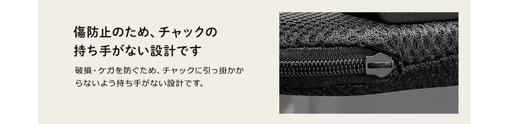 傷防止のため、チャックの持ち手がない設計です