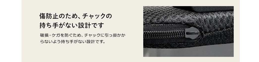 傷防止のため、チャックの持ち手がない設計です