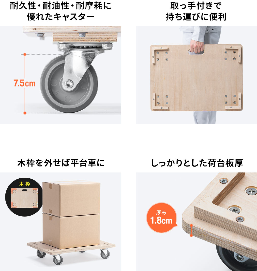耐久性・耐油性・耐摩耗に優れたキャスター。取っ手付きで持ち運びに便利。木枠を外せば平台者に。しっかりとした荷台板厚。