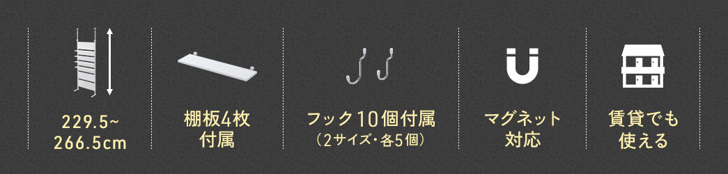高さ229.5cm～266.5cmの場所に設置でき、棚板4枚とフック10個を付属。マグネットにも対応しており、賃貸でも使えます。