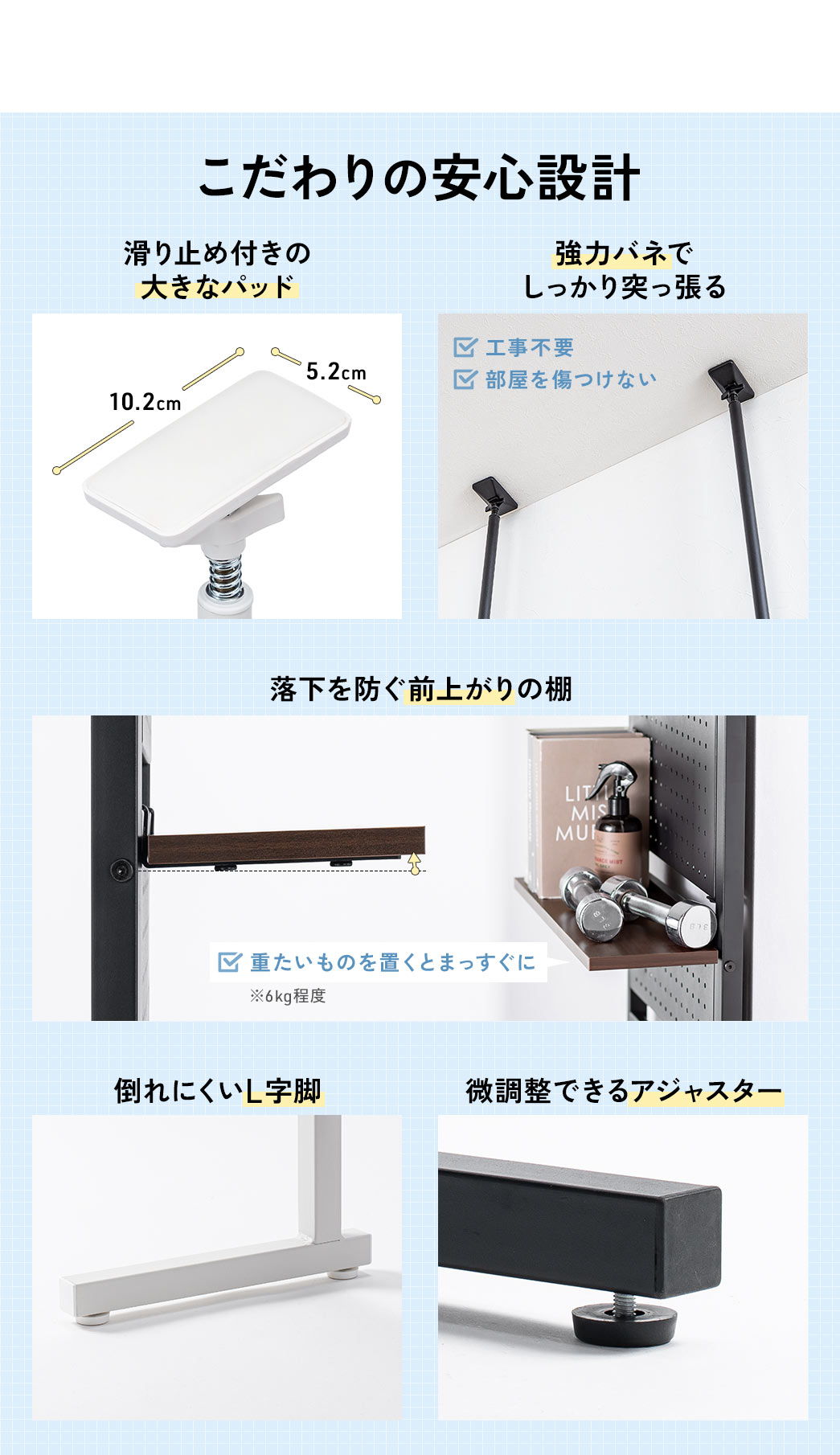 ストッパーは滑り止め付きの大きなパッドと強力バネでしっかり突っ張り、棚板は落下防止の前上がり仕様、脚は倒れにくいL字型で、アジャスターで高さの微調整ができるこだわりの安心設計です。