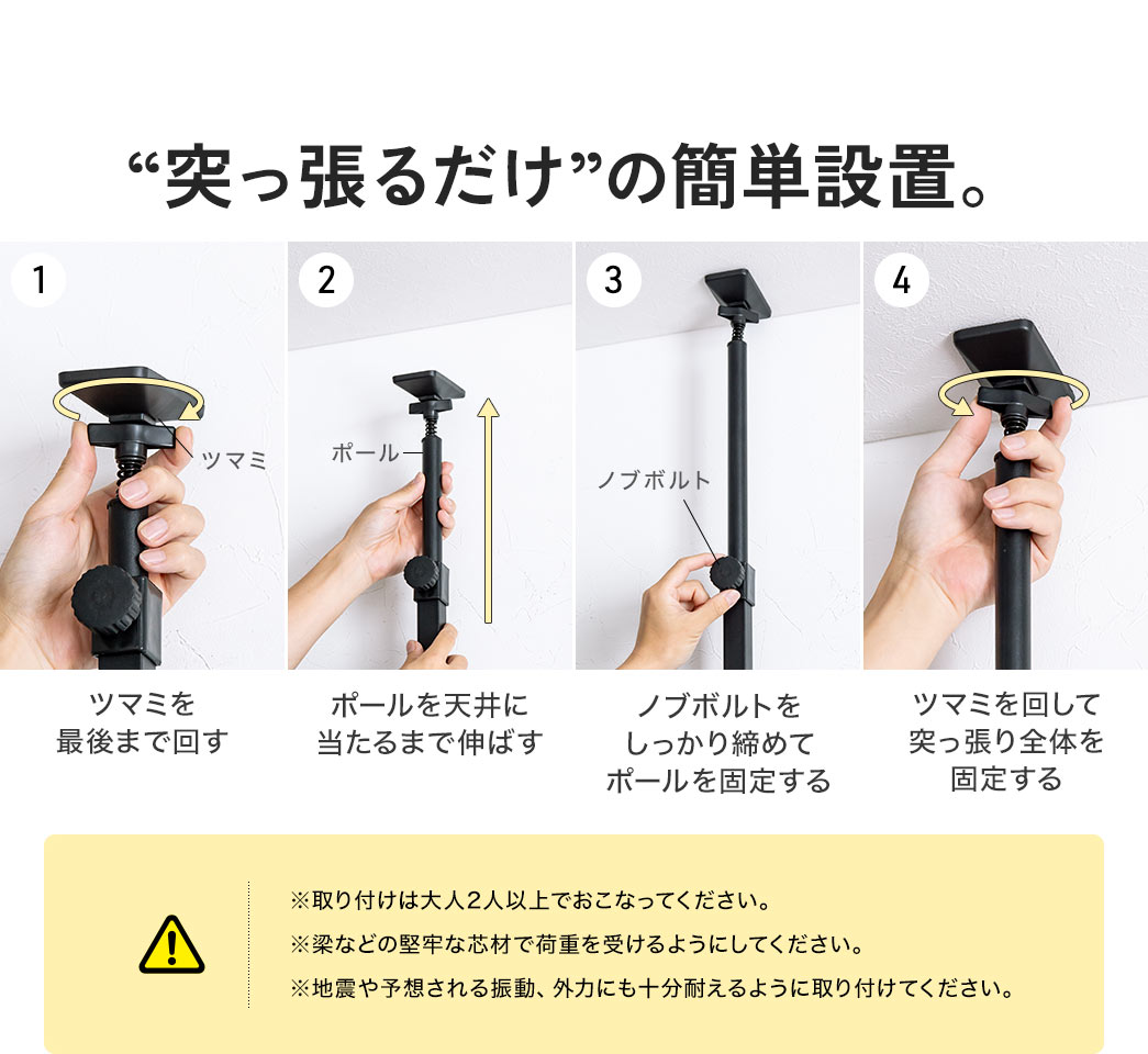 ツマミを最後まで回し、ポールを天井に当たるまで伸ばしてノブボルトで固定し、ツマミで全体を突っ張るだけの簡単設置。※取り付けは大人2人以上でおこなってください。 ※梁などの堅牢な芯材で荷重を受けるようにしてください。 ※地震や予想される振動、外力にも十分耐えるように取付けてください。