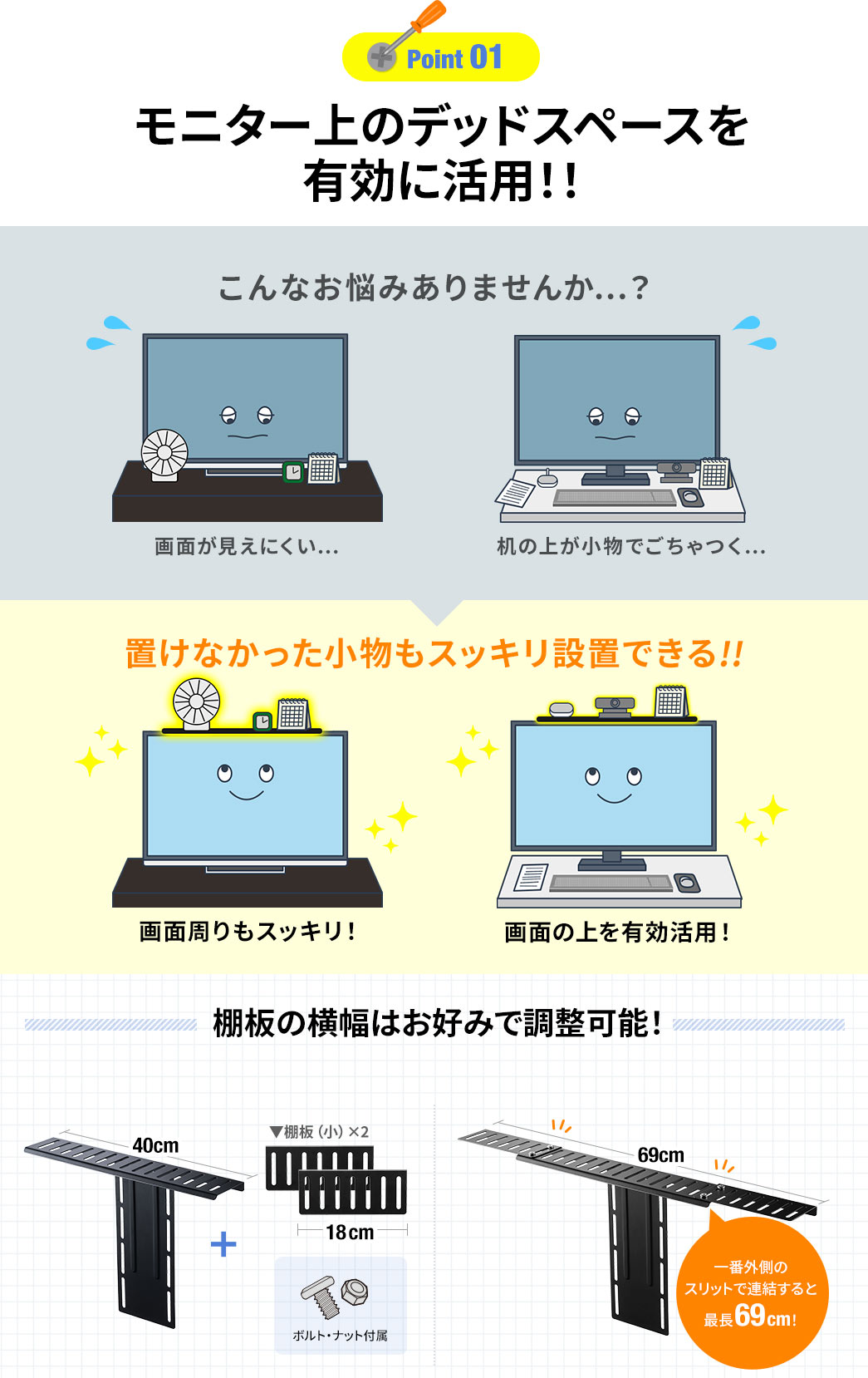 Point01 モニター上のデッドスペースを有効に活用！！ こんなお悩みありませんか…？ 置けなかった小物もスッキリ設置できる！！ 棚板の横幅はお好みで調整可能！