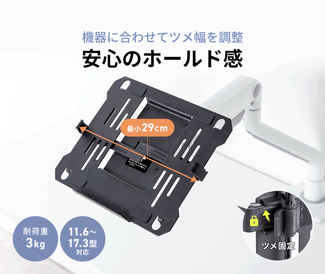 機器に合わせてツメ幅を調整できる、安心のホールド感。耐荷重3kgで、11.6~17.3型での機器に対応します。