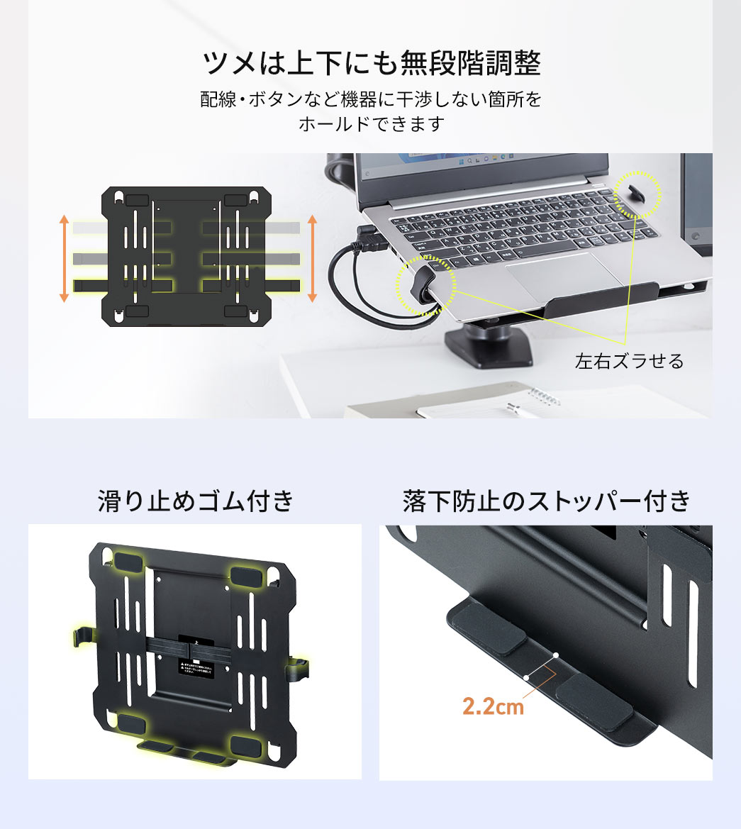 ツメは上下にも無段階調整できるので、配線・ボタンなど機器に干渉しない箇所をホールドできます。滑り止めゴムと落下防止ストッパーを備えています。