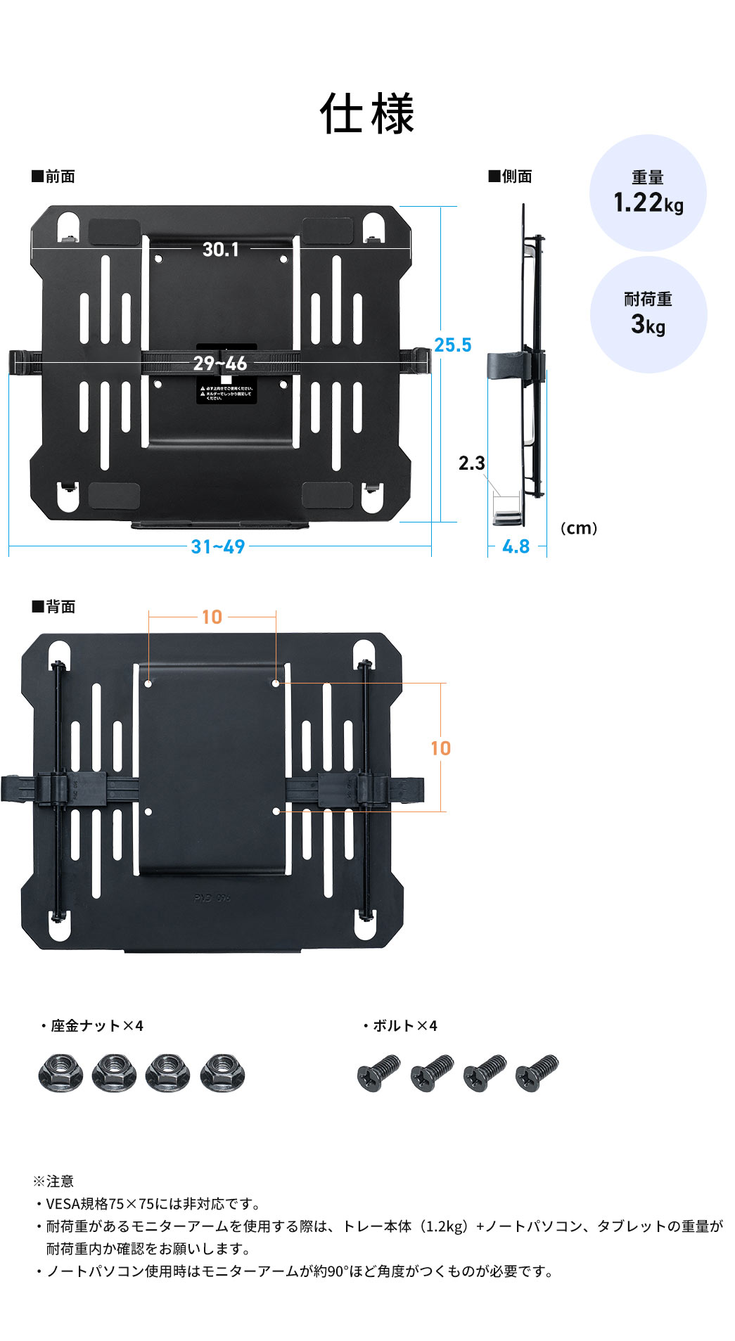 仕様、重量1.22kg、耐荷重3kg、座金ナット×4、ボルト×4。※注意。VESA規格75×75には非対応です。耐荷重があるモニターアームを使用する際は、トレー本体(1.2kg)+ノートパソコン、タブレットの重量が耐荷重内か確認をお願いします。ノートパソコン使用時はモニターアームが約90°ほど角度がつくものが必要です。