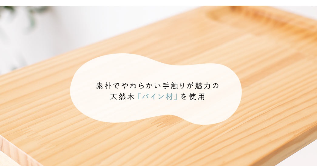 素朴でやわらかい手触りが魅力の天然木「パイン材」を使用