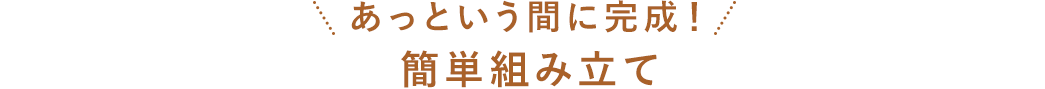 あっという間に完成！ 簡単組み立て