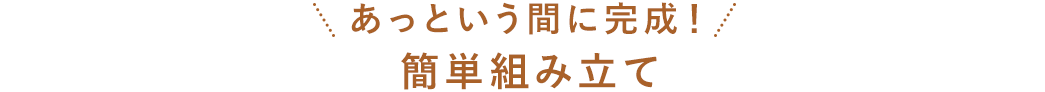 あっという間に完成！ 簡単組み立て