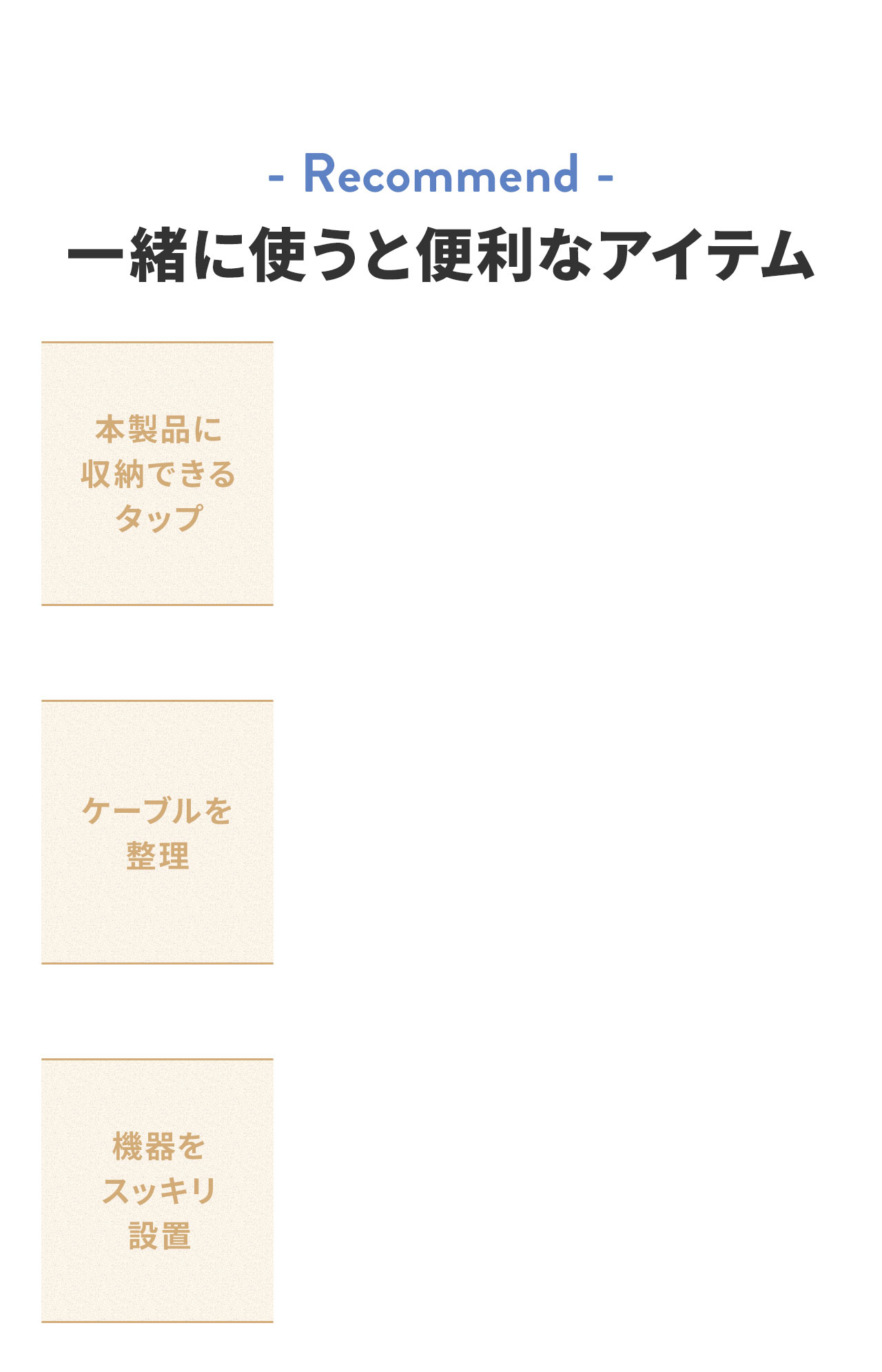 Recommend、本製品に収納できるタップ、ケーブルを整理、機器をスッキリ設置など、一緒に使うと便利なアイテム。