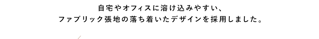 自宅やオフィスに溶け込みやすい、ファブリック張地の落ち着いたデザインを採用しました。