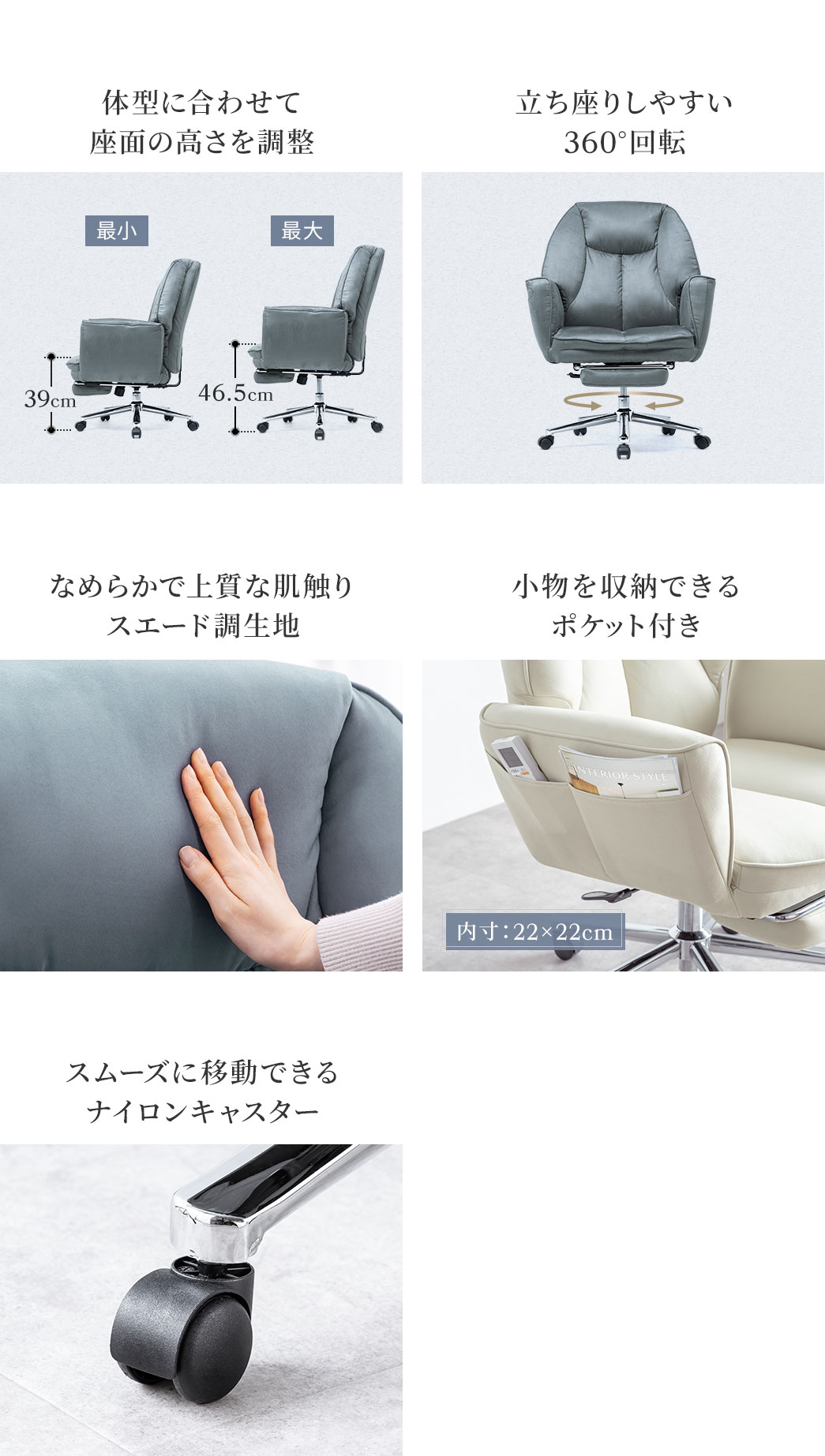 体型に合わせて座面の高さを調整でき、360°回転も可能な立ち座りしやすい設計。なめらかで上質な肌触りのスエード調生地とスムーズに移動できるナイロンキャスターを採用しています。小物を収納できるポケット付きです。