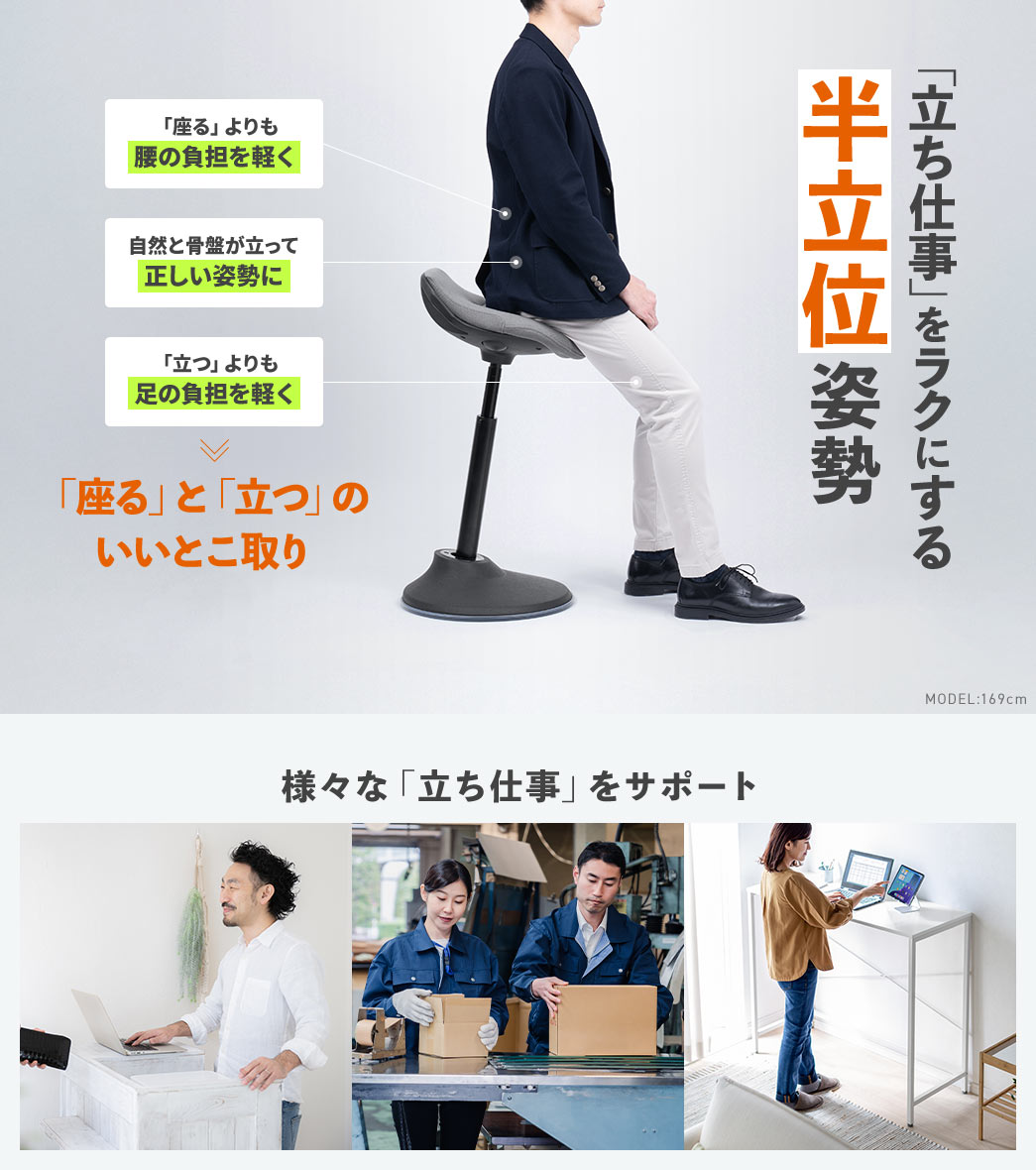 半立位姿勢で自然と骨盤が立って正しい姿勢になり、「座る」よりも腰の負担を軽く、「立つ」よりも足の負担を軽くする、「座る」と「立つ」のいいとこ取りで、様々な「立ち仕事」をサポートします。