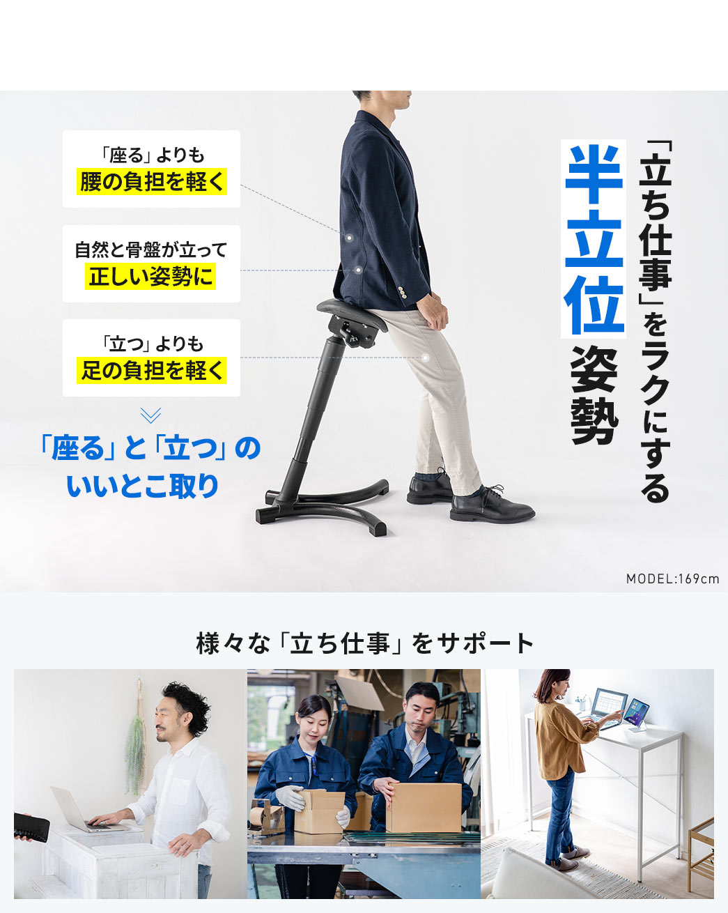 「立ち仕事」をラクにする、半立位姿勢。「座る」よりも腰の負担を軽くし、さらに「立つ」よりも足の負担を軽減、自然と骨盤が立って正しい姿勢をサポートします。「座る」と「立つ」のいいとこ取りで、様々な「立ち仕事」をサポートします。