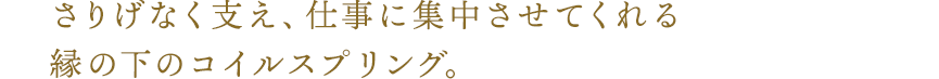 さりげなく支え、仕事に集中させてくれる縁の下のコイルスプリング。