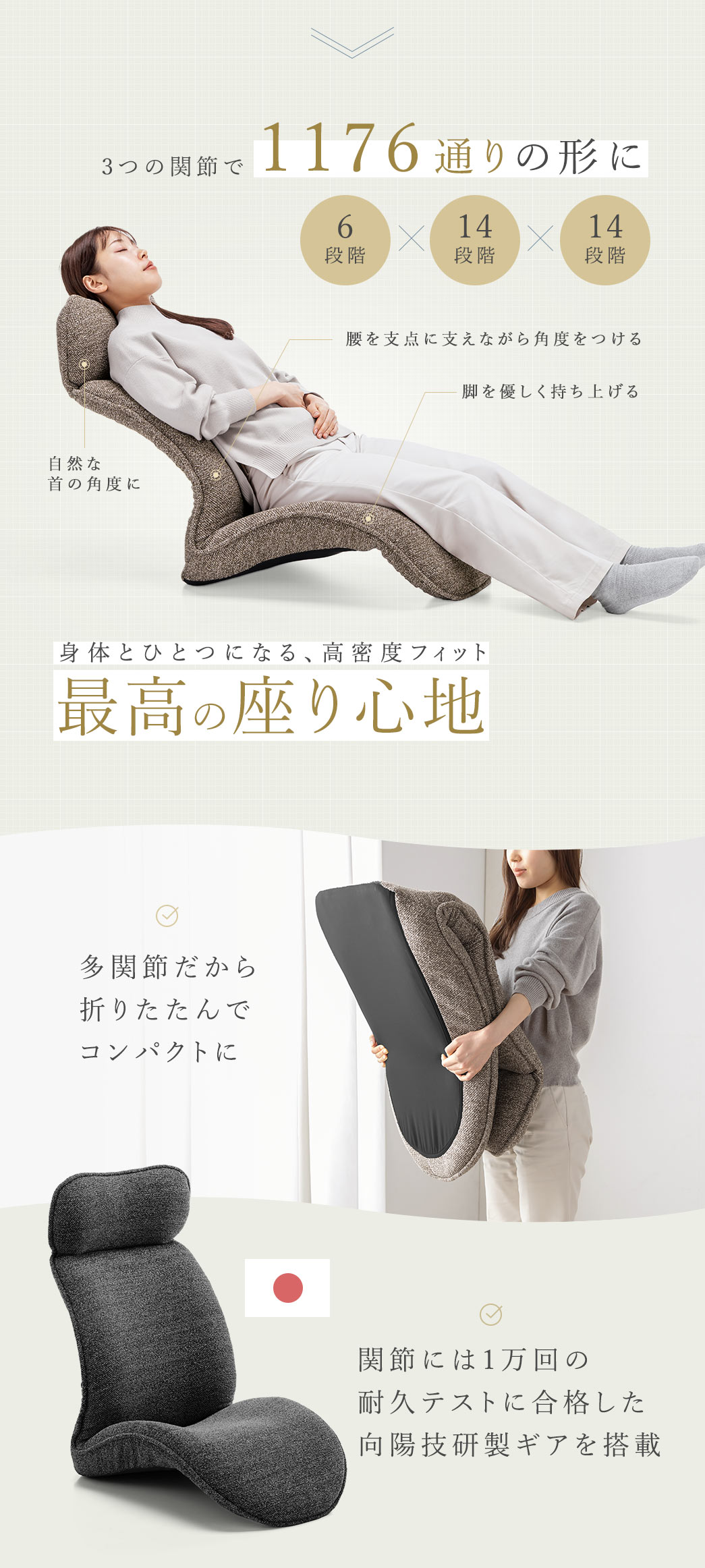 3つの関節で1176通りの形を再現し、腰を支点に体を支えながら角度を調整でき、首は自然な角度を保ち、脚をやさしく持ち上げて身体と一体化する高密度フィットの最高の座り心地を実現します。多関節構造により折りたたんでコンパクトに収納でき、関節部には1万回の耐久テストに合格した向陽技研製ギアを採用した安心設計です。