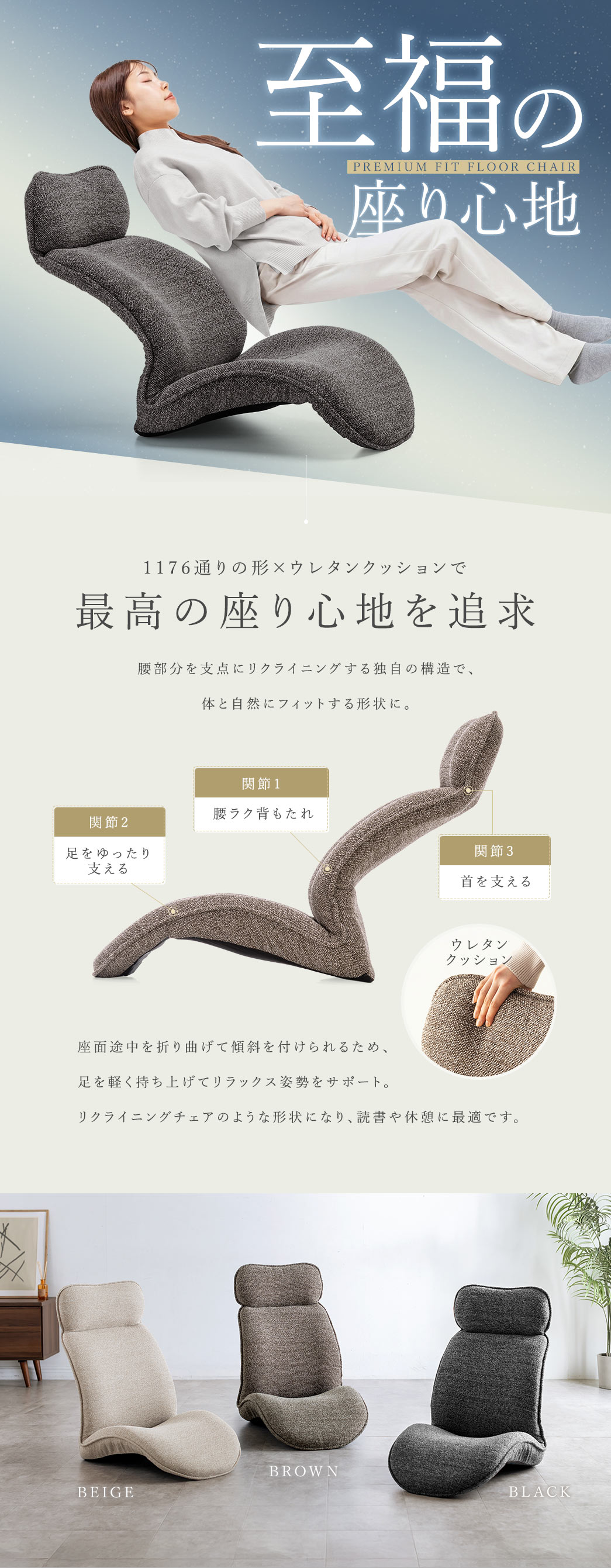 至福の座り心地のプレミアムフィット座椅子。1176通りの形に変化する構造とウレタンクッションにより、腰部分を支点とした自然なリクライニングを実現し、体にフィットする形状で快適に使用できます。座面の途中を折り曲げて傾斜を付けられるので足を軽く持ち上げてリラックス姿勢をサポート。リクライニングチェアのような姿勢で読書や休憩に最適です。カラーバリエーションはベージュ、ブラウン、ブラックの3色展開です。