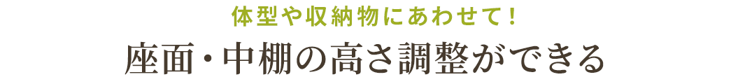 体型や収納物にあわせて！座面・中棚の高さ調整ができる