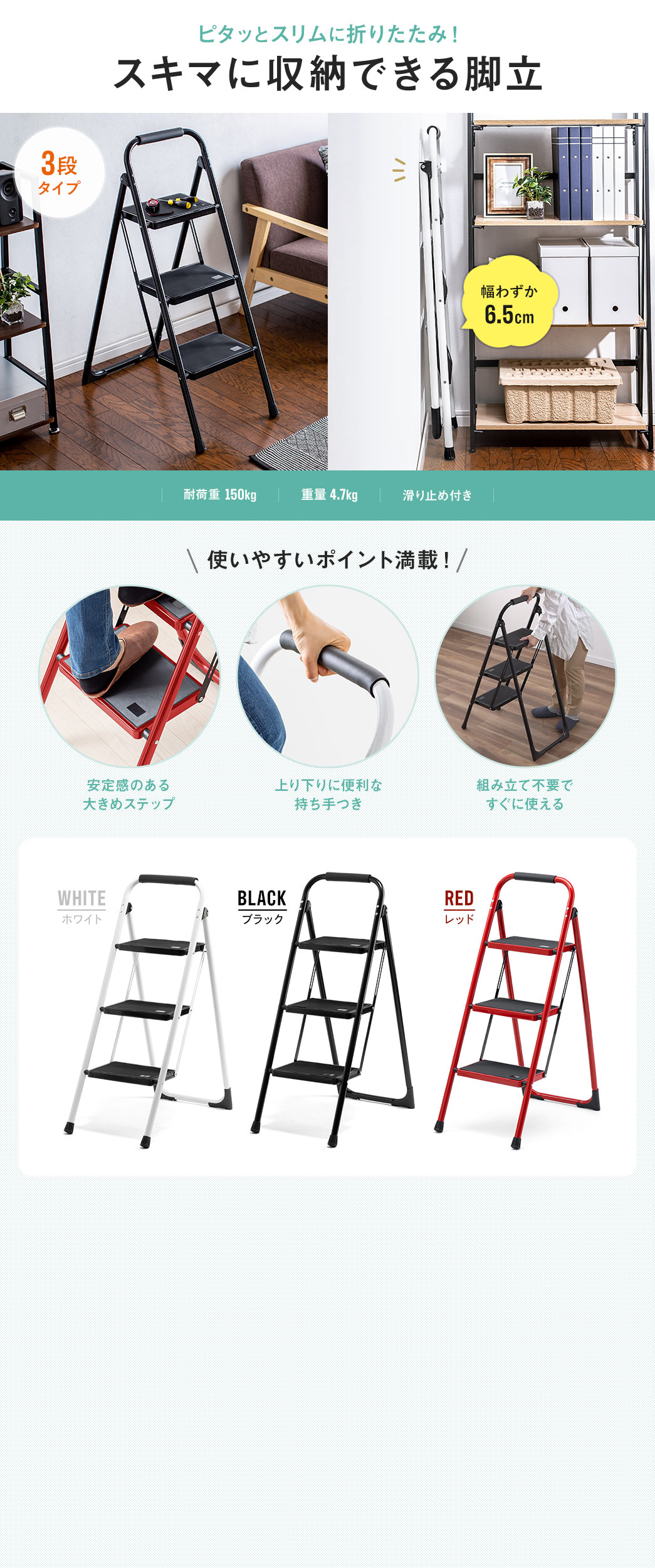 ピタッとスリムに折りたたみ、スキマに収納できる3段タイプの脚立。耐荷重150kg、重量4.7kgの、滑り止め付きです。使いやすいポイント満載。安定感のある大きめのステップで、上り下りに便利な持ち手つき、組み立て不要ですぐに使えます。また、ホワイト、ブラック、レッドの3色展開です。