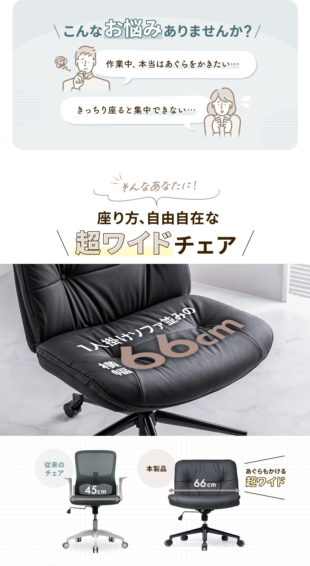 あぐらをかきたい、きっちり座ると集中できない…そんな悩みありませんか？、そんなあなたに座り方自由自在の超ワイドチェア。横幅64cmで一人掛けソファ並みの広さがあり、あぐらも快適にかけます。