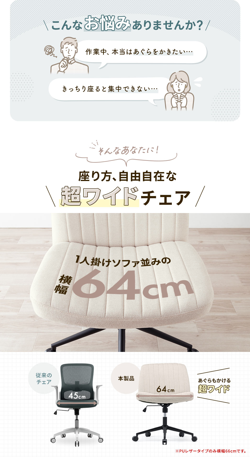 あぐらをかきたい、きっちり座ると集中できない…そんな悩みありませんか？、そんなあなたに座り方自由自在の超ワイドチェア。横幅64cmで一人掛けソファ並みの広さがあり、あぐらも快適にかけます。