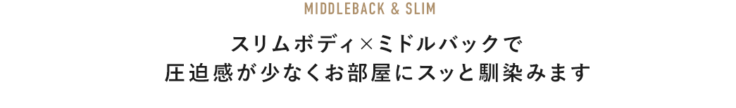 MIDDLEBACK & SLIM スリムボディ×ミドルバックで圧迫感が少なくお部屋にスッと馴染みます