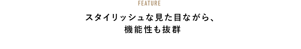 FEATURE スタイリッシュな見た目ながら、機能性も抜群