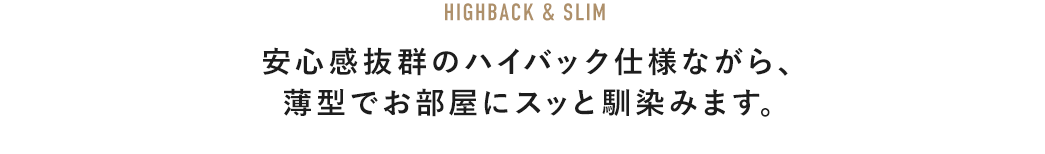 HIGHBACK & SLIM 安心感抜群のハイバック仕様ながら、薄型でお部屋にスッと馴染みます。