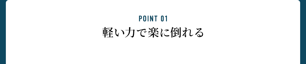 POINT 01 軽い力で楽に倒れる