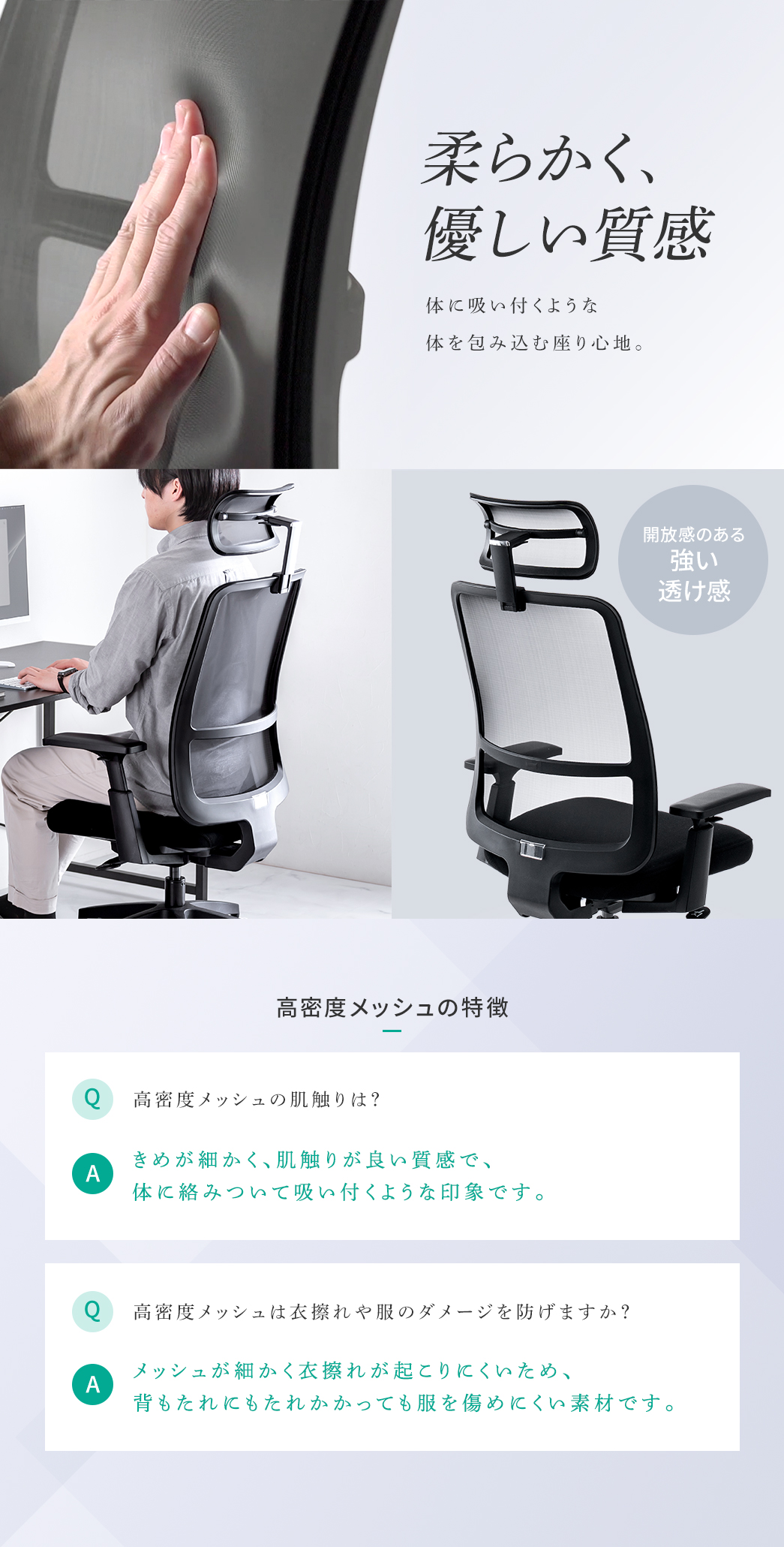 高密度メッシュは柔らかく身体を包み込む座り心地で、開放感のある透け感を持ち、衣擦れしにくいため背もたれにもたれても服を傷めにくい素材です。