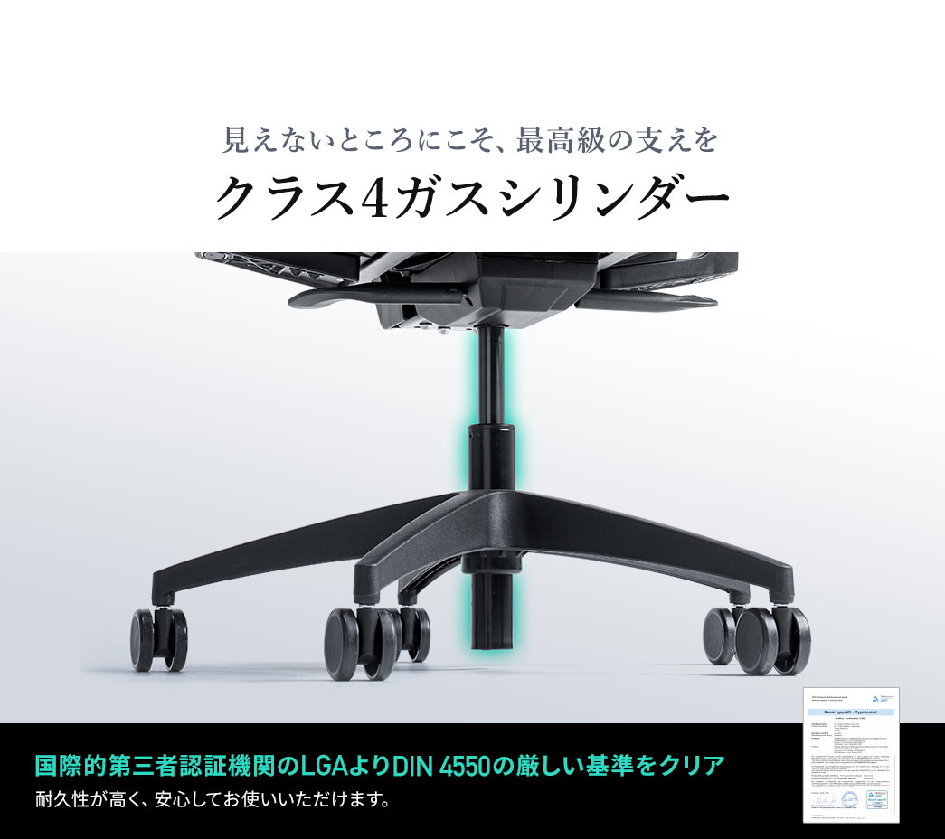 見えないところにこそ、最高級の支えをという考えのもとクラス4ガスシリンダーを採用。国際的第三者認証機関のLGAよりDIN 4550の厳しい基準をクリアしており、耐久性が高く、安心してお使いいただけます。
