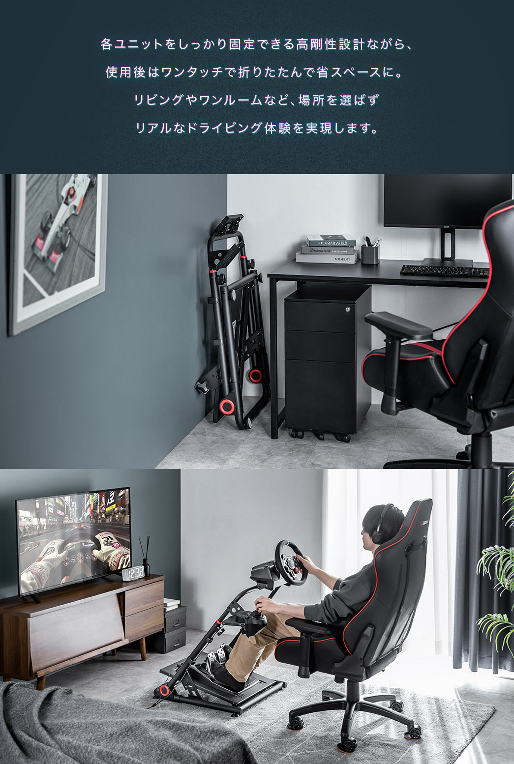 各ユニットをしっかり固定できる高剛性設計ながら、 使用後はワンタッチで折りたたんで省スペースに。リビングやワンルームなど、場所を選ばず リアルなドライビング体験を実現します。
