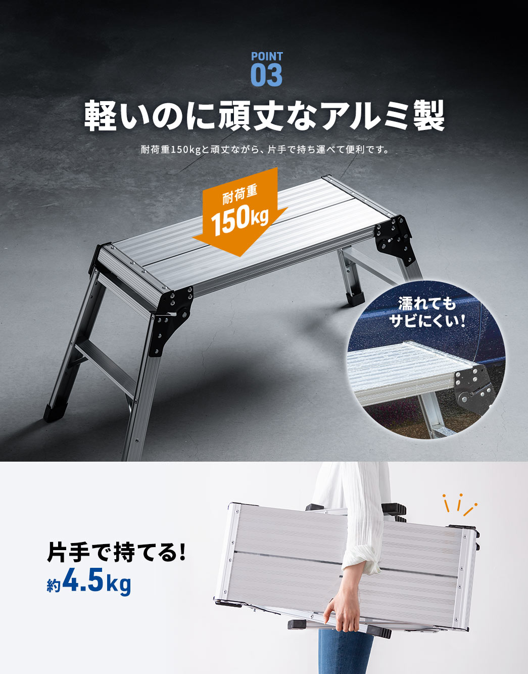 POINT03 軽いのに頑丈なアルミ製。耐荷重150kgと頑丈ながら、片手で持ち運べて便利です。 濡れてもサビにくく、重量は片手で持てる約4.5kgです。