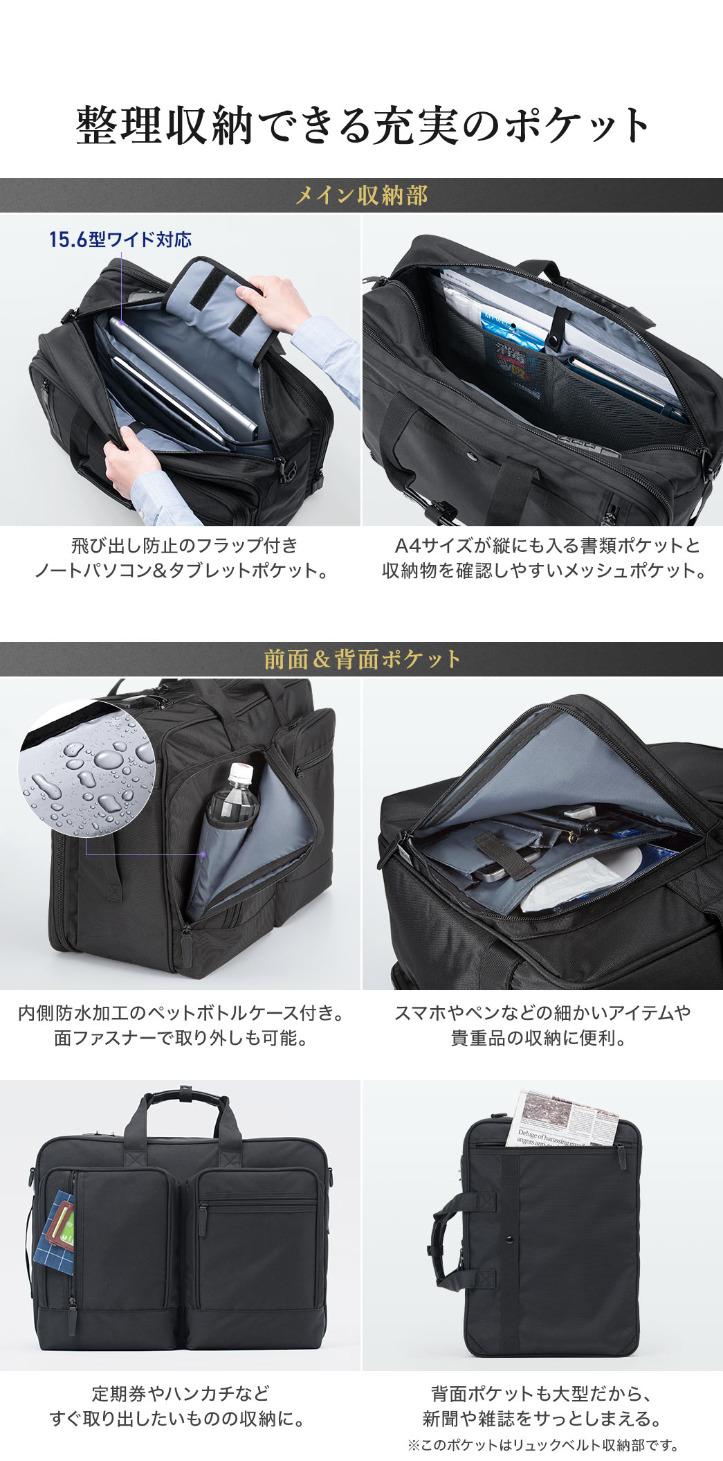 整理収納できるポケットも充実しています。メイン収納部には、飛び出し防止のフラップが付いたノートパソコン&タブレットポケットや、A4サイズが縦にも入る書類ポケットと収納物を確認しやすいメッシュポケット。前面・背面にポケットは、面ファスナーで取り外し可能な内側防水加工のペットボトルケース付きで、スマホやペンなどの細かいアイテムや 貴重品の収納に便利なポケットや、背面の大型ポケットには新聞や雑誌もサッとしまえます（※このポケットはリュックベルト収納部です）。