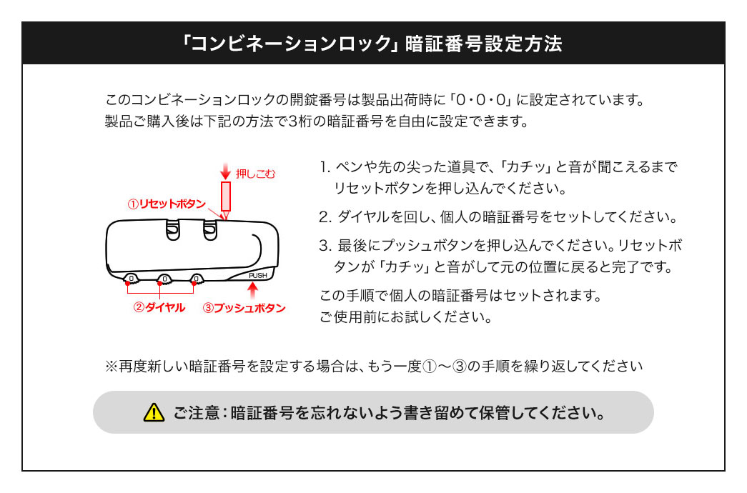 このコンビネーションロックの初期設定は「0、0、0」です。3桁の暗証番号はご自身で設定できます。設定方法は、次の3つのステップです。ステップ1：ペンや先の尖った道具で、「カチッ」と音が聞こえるまでリセットボタンを押し込んでください。ステップ2：ダイヤルを回し、個人の暗証番号をセットしてください。ステップ3：最後にプッシュボタンを押し込んでください。リセットボタンが「カチッ」と音がして元の位置に戻ると完了です。この手順で個人の暗証番号はセットされます。ご使用前にお試しください。もし、再度新しい暗証番号を設定する場合は、もう一度ステップ1からステップ3の手順を繰り返してください。また、暗証番号を忘れないよう書き留めて保管してください。
