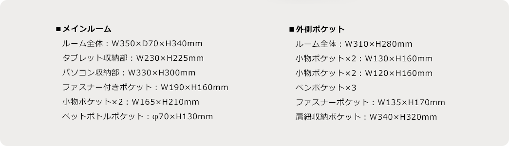 ■メインルーム、ルーム全体：W350×D70×H340mm、タブレット収納部：W230×H225mm、パソコン収納部：W330×H300mm、ファスナー付きポケット：W190×H160mm、物ポケット×2：W165×H210mm、ペットボトルポケット：φ70×H130mm ／■外側ポケット、ルーム全体：W310×H280mm、小物ポケット×2：W130×H160mm、小物ポケット×2：W120×H160mm、ペンポケット×3、ファスナーポケット：W135×H170mm、肩紐収納ポケット：W340×H320mm