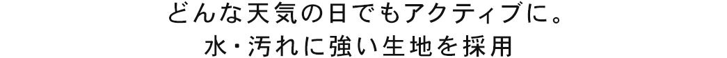 どんな天気の日でもアクティブに。水・汚れに強い生地を採用