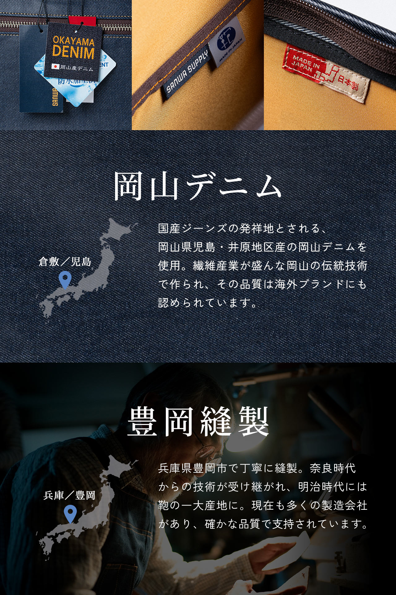 岡山デニムは国産ジーンズの発祥地とされる、 岡山県児島・井原地区産の岡山デニムを使用。繊維産業が盛んな岡山の伝統技術で作られ、その品質は海外ブランドにも認められています。また、豊岡縫製は兵庫県豊岡市で丁寧に縫製。奈良時代 からの技術が受け継がれ、明治時代には鞄の一大産地に。現在も多くの製造会社があり、確かな品質で支持されています。
