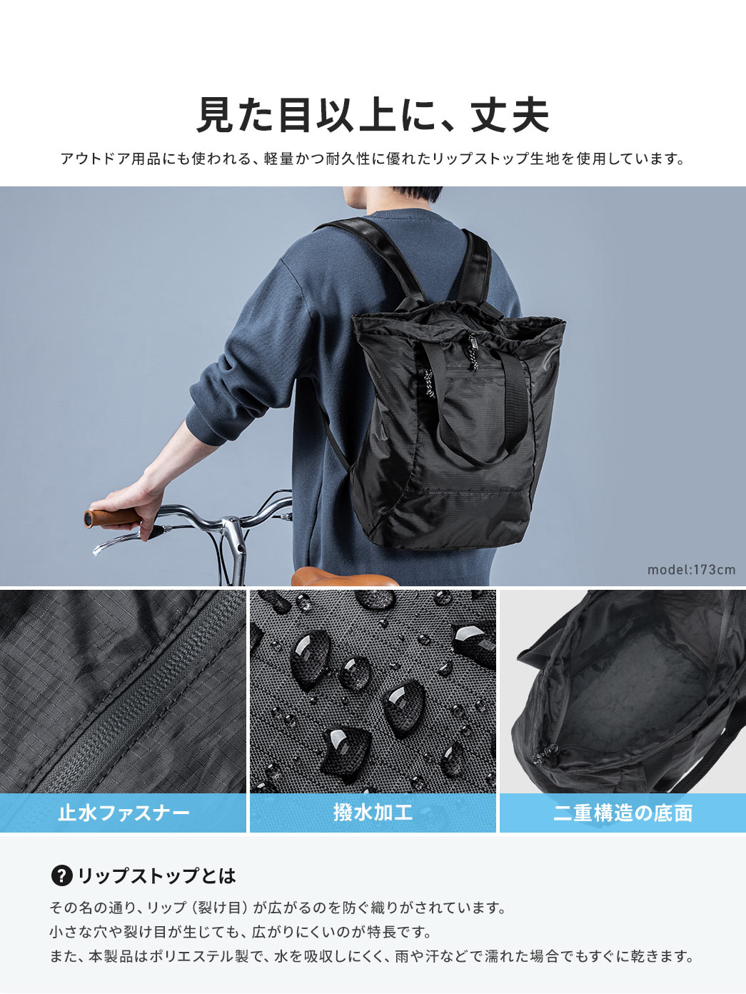 アウトドア用品にも使われる、軽量かつ耐久性に優れたリップストップ生地を使用しており、止水ファスナー、撥水加工、二重構造の底面など、見た目以上に、丈夫です。リップストップとは、その名の通り、リップ(裂け目)が広がるのを防ぐ織りがされています。小さな穴や裂け目が生じても、広がりにくいのが特長です。また、本製品はポリエステル製で、水を吸収しにくく、雨や汗などで濡れた場合でもすぐに乾きます。