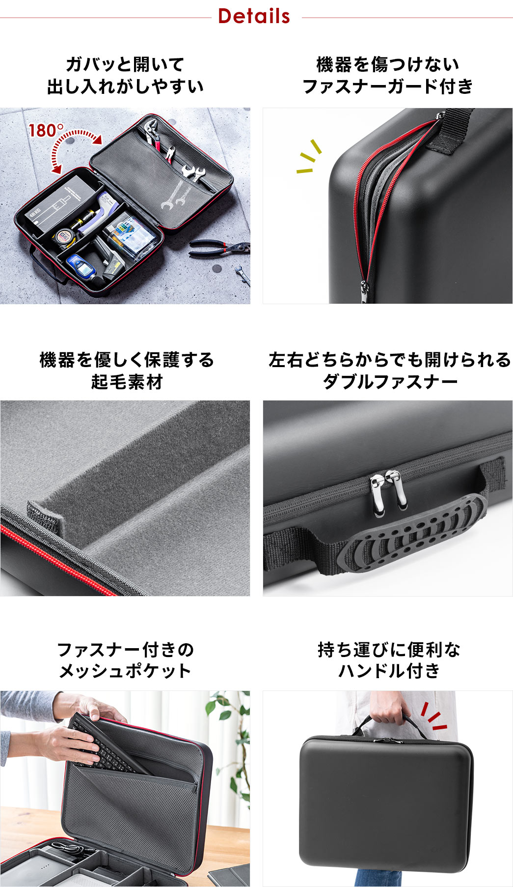 Details ガバッと開いて出し入れがしやすい 機器を気付付けないファスナーガード付き 機器を保護する起毛素材 左右どちらからでも開けられるダブルファスナー ファスナー付きのメッシュポケット 持ち運びに便利なハンドル付き