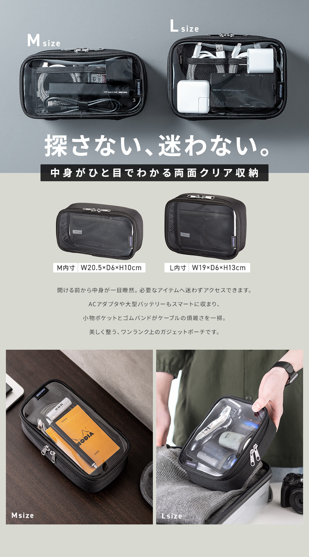 探さない、迷わない。中身がひと目でわかる両面クリア収納。開ける前から中身が一目瞭然。必要なアイテムへ迷わずアクセス。ACアダプタや大型バッテリーもスマートに収まり、 小物ポケットとゴムバンドがケーブルの煩雑さを一掃。 美しく整う、ワンランク上のガジェットポーチです。