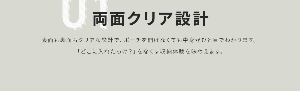 表面も裏面もクリアな設計で、ポーチを開けなくても中身がひと目でわかります。「どこに入れたっけ？」をなくす収納体験を味わえます。