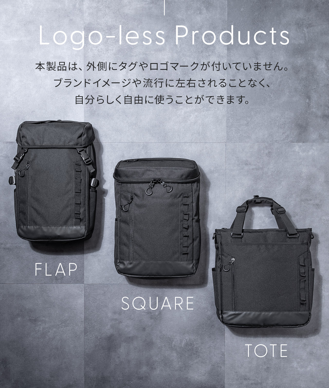 Logo-less Products、本製品は、外側にタグやロゴマークが付いていません。 ブランドイメージや流行に左右されることなく、 自分らしく自由に使うことができます。